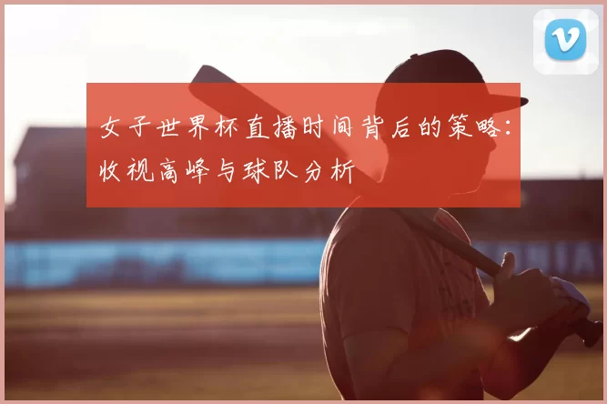 女子世界杯直播时间背后的策略:收视高峰与球队分析