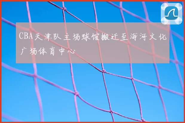 CBA天津队主场球馆搬迁至海河文化广场体育中心