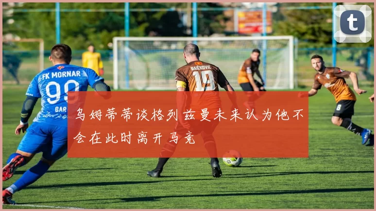 乌姆蒂蒂谈格列兹曼未来认为他不会在此时离开马竞