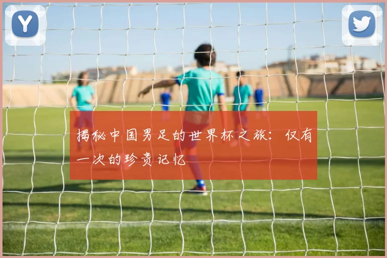 揭秘中国男足的世界杯之旅:仅有一次的珍贵记忆