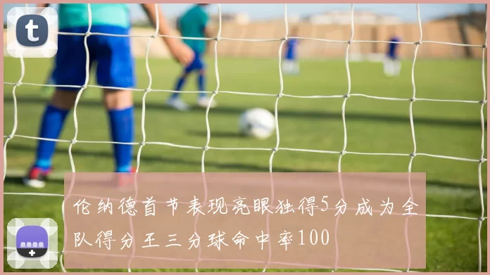 伦纳德首节表现亮眼独得5分成为全队得分王三分球命中率100