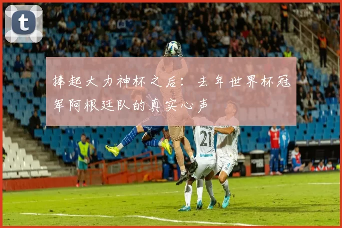 捧起大力神杯之后:去年世界杯冠军阿根廷队的真实心声