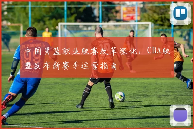 中国男篮职业联赛改革深化，CBA联盟发布新赛季运营指南