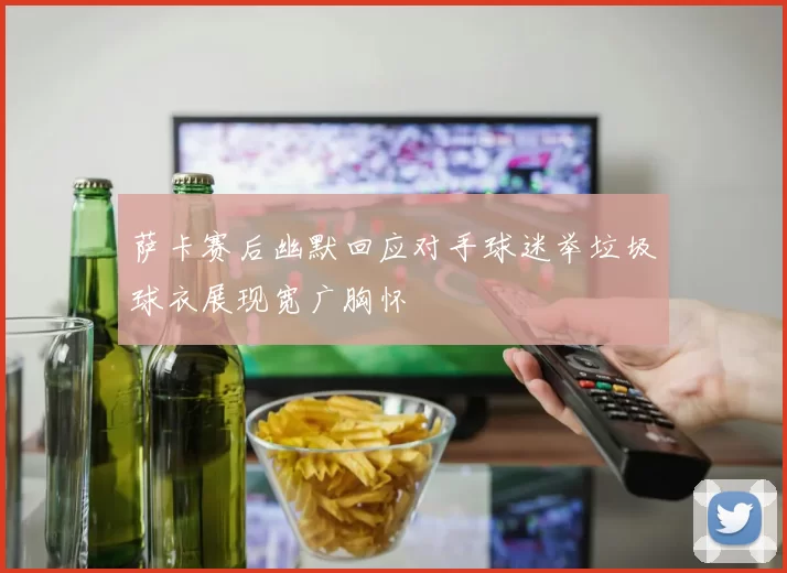 萨卡赛后幽默回应对手球迷举垃圾球衣展现宽广胸怀