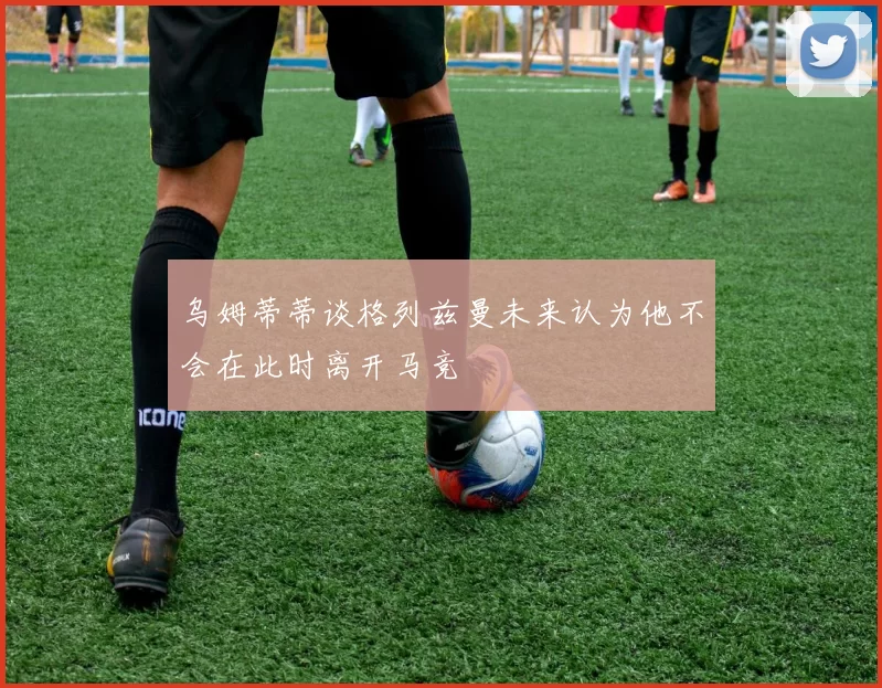 乌姆蒂蒂谈格列兹曼未来认为他不会在此时离开马竞