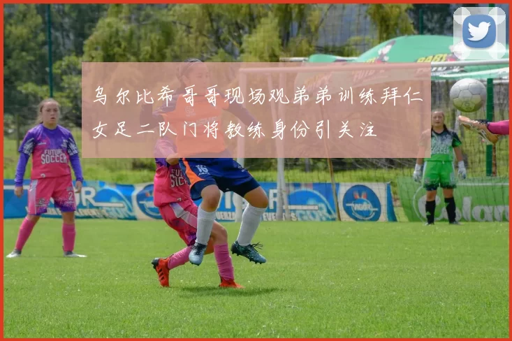 乌尔比希哥哥现场观弟弟训练拜仁女足二队门将教练身份引关注