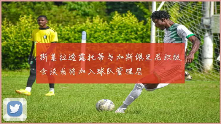 斯基拉透露托蒂与加斯佩里尼积极会谈或将加入球队管理层