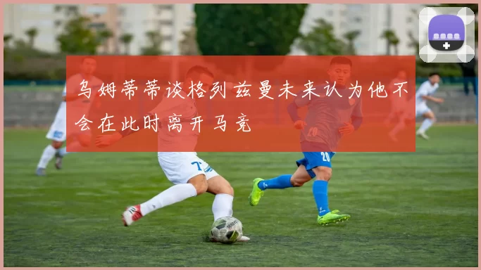 乌姆蒂蒂谈格列兹曼未来认为他不会在此时离开马竞