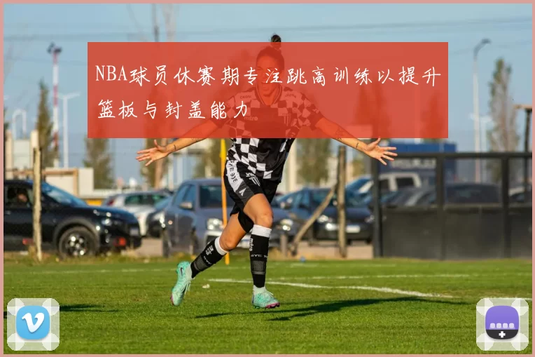 NBA球员休赛期专注跳高训练以提升篮板与封盖能力