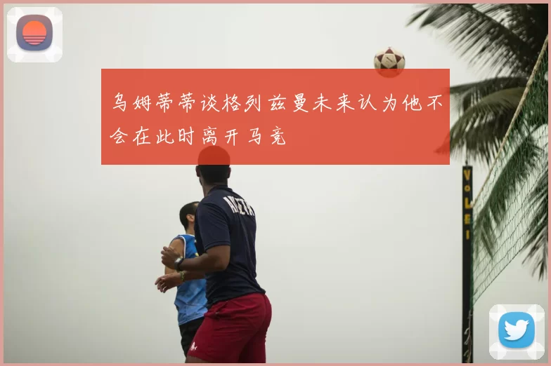 乌姆蒂蒂谈格列兹曼未来认为他不会在此时离开马竞