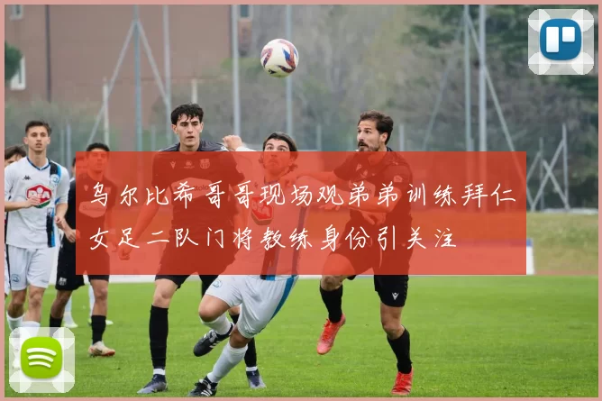 乌尔比希哥哥现场观弟弟训练拜仁女足二队门将教练身份引关注