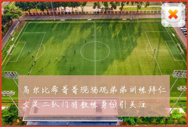 乌尔比希哥哥现场观弟弟训练拜仁女足二队门将教练身份引关注