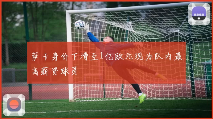 萨卡身价下滑至1亿欧元现为队内最高薪资球员