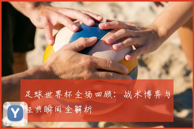 足球世界杯全场回顾:战术博弈与经典瞬间全解析