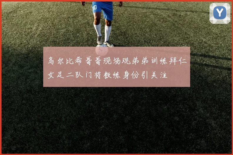 乌尔比希哥哥现场观弟弟训练拜仁女足二队门将教练身份引关注