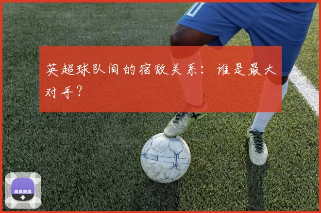 英超球队间的宿敌关系:谁是最大对手?