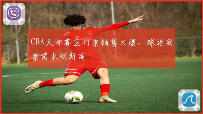 CBA天津赛区门票销售火爆，球迷购票需求创新高