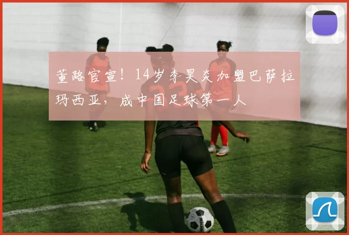 董路官宣！14岁李昊炎加盟巴萨拉玛西亚，成中国足球第一人