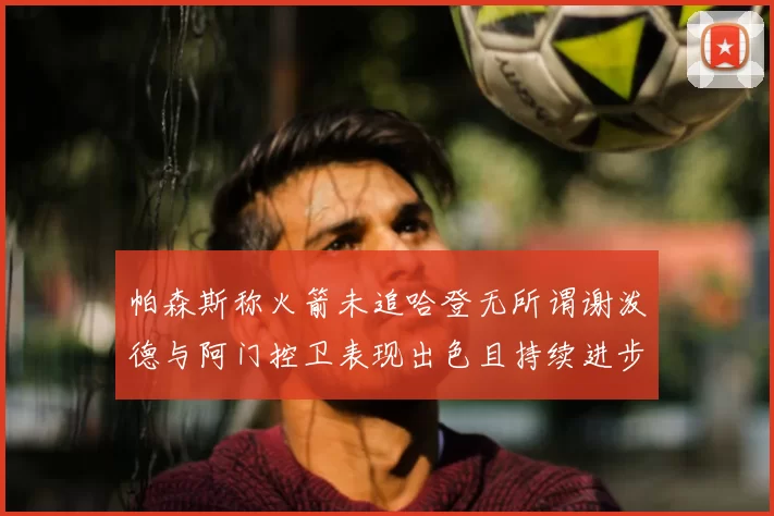 帕森斯称火箭未追哈登无所谓谢泼德与阿门控卫表现出色且持续进步
