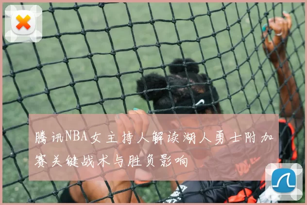 腾讯NBA女主持人解读湖人勇士附加赛关键战术与胜负影响