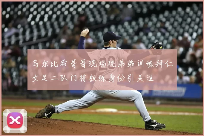乌尔比希哥哥现场观弟弟训练拜仁女足二队门将教练身份引关注