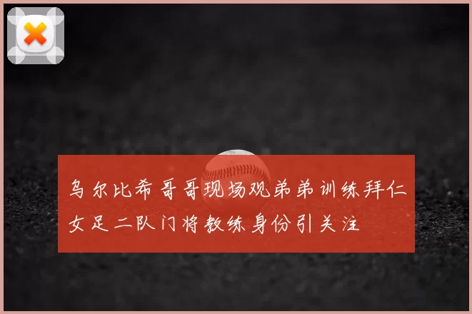 乌尔比希哥哥现场观弟弟训练拜仁女足二队门将教练身份引关注