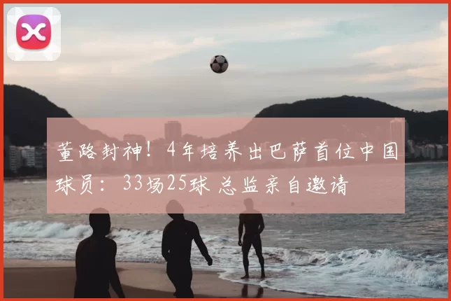 董路封神！4年培养出巴萨首位中国球员：33场25球 总监亲自邀请