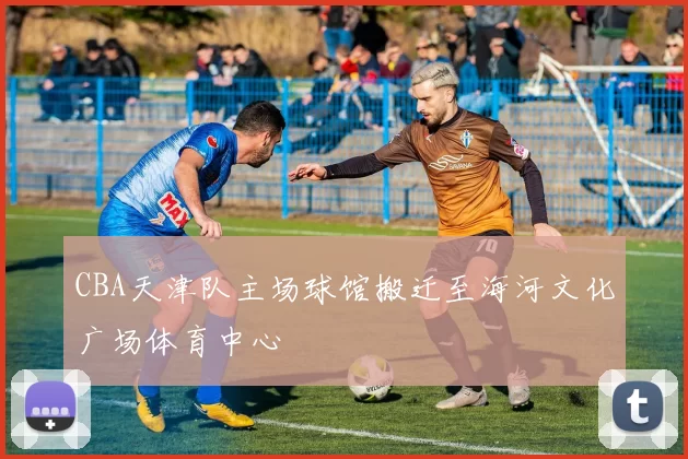 CBA天津队主场球馆搬迁至海河文化广场体育中心