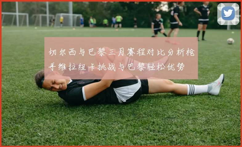 切尔西与巴黎三月赛程对比分析枪手维拉纽卡挑战与巴黎轻松优势