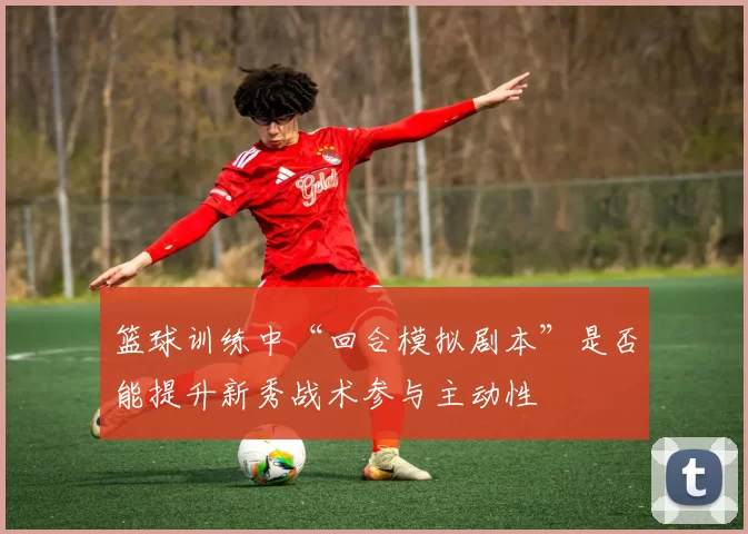 篮球训练中“回合模拟剧本”是否能提升新秀战术参与主动性