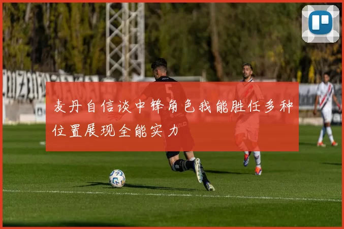 麦丹自信谈中锋角色我能胜任多种位置展现全能实力