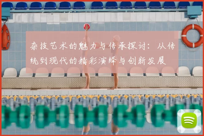 杂技艺术的魅力与传承探讨:从传统到现代的精彩演绎与创新发展