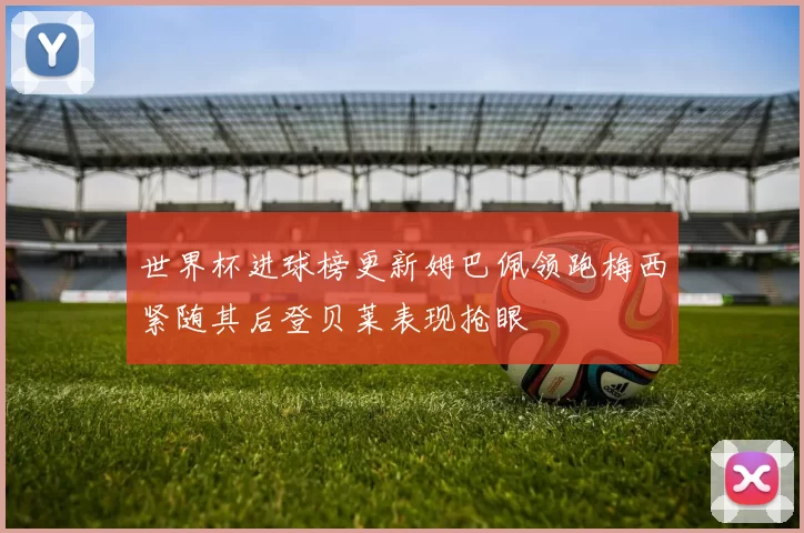 世界杯进球榜更新姆巴佩领跑梅西紧随其后登贝莱表现抢眼