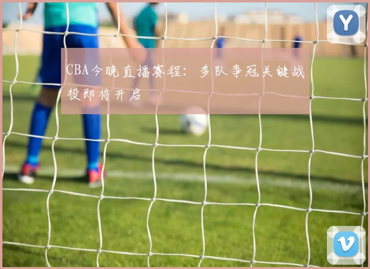 CBA今晚直播赛程：多队争冠关键战役即将开启
