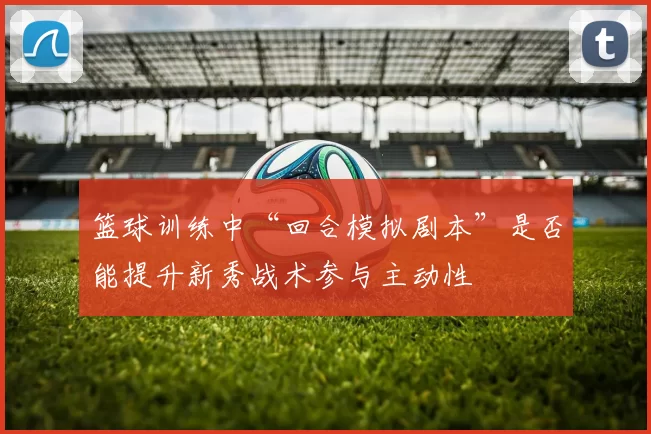 篮球训练中“回合模拟剧本”是否能提升新秀战术参与主动性