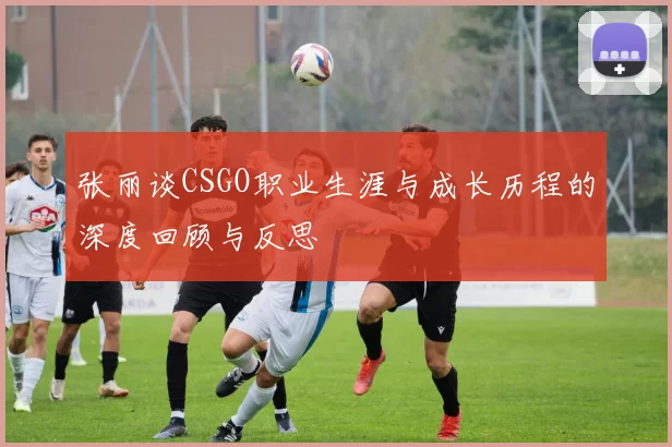张丽谈CSGO职业生涯与成长历程的深度回顾与反思