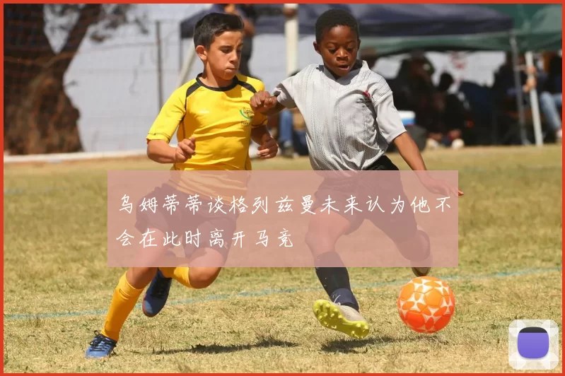 乌姆蒂蒂谈格列兹曼未来认为他不会在此时离开马竞