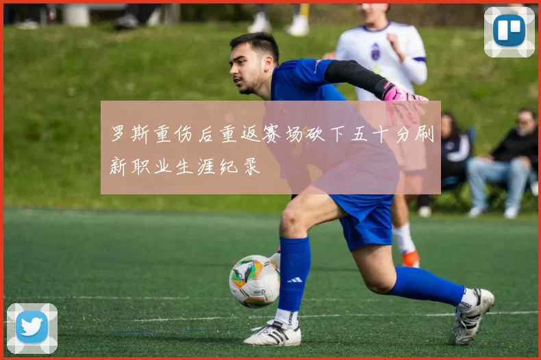 罗斯重伤后重返赛场砍下五十分刷新职业生涯纪录