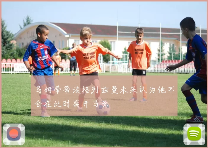 乌姆蒂蒂谈格列兹曼未来认为他不会在此时离开马竞