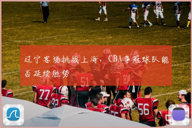 辽宁客场挑战上海，CBA争冠球队能否延续胜势