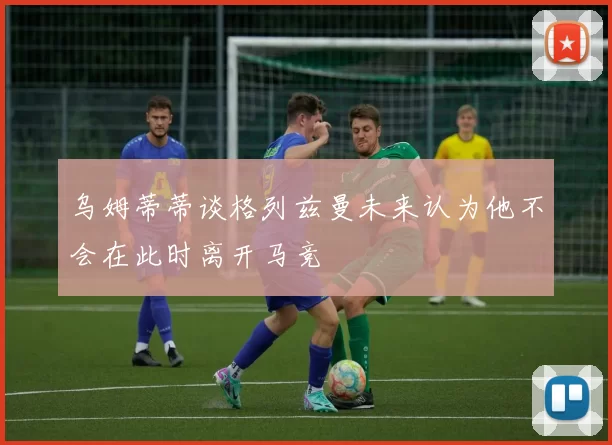 乌姆蒂蒂谈格列兹曼未来认为他不会在此时离开马竞