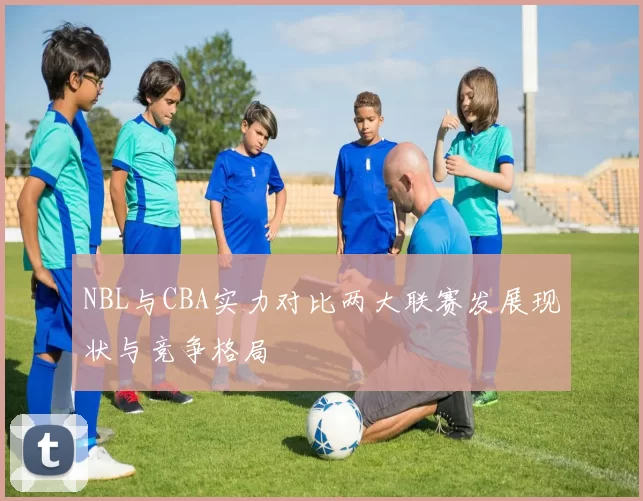NBL与CBA实力对比两大联赛发展现状与竞争格局