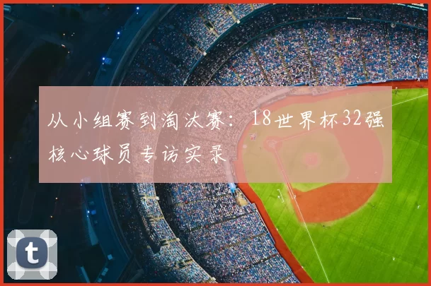 从小组赛到淘汰赛:18世界杯32强核心球员专访实录