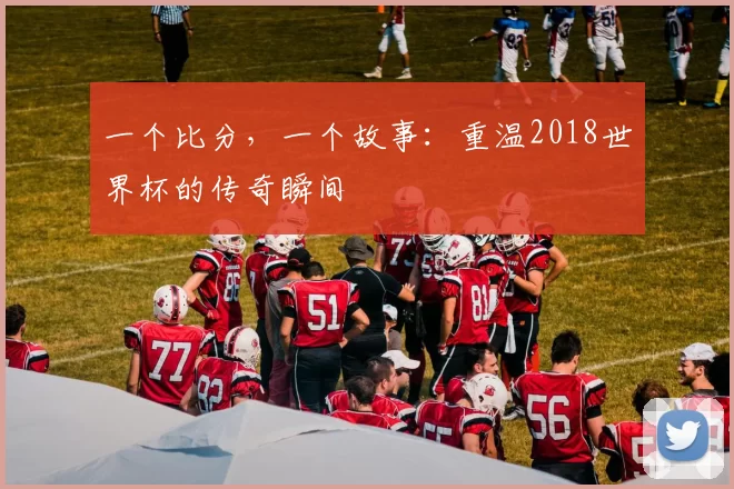 一个比分,一个故事:重温2018世界杯的传奇瞬间