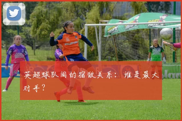 英超球队间的宿敌关系:谁是最大对手?