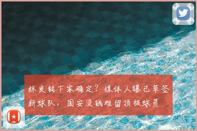 林良铭下家确定？媒体人曝已草签新球队，国安没钱难留顶级球员