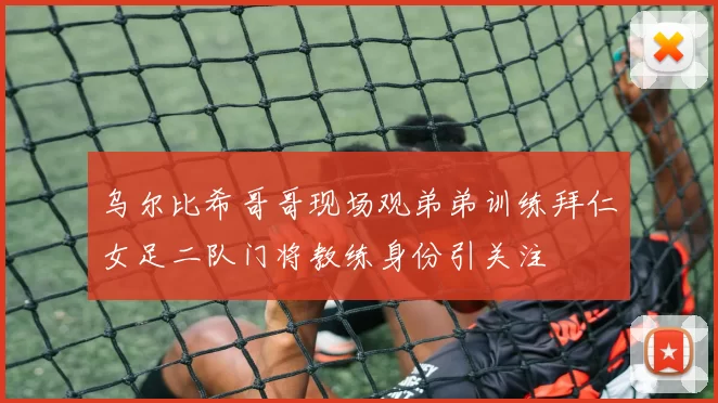 乌尔比希哥哥现场观弟弟训练拜仁女足二队门将教练身份引关注