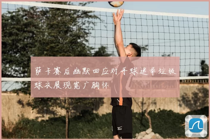 萨卡赛后幽默回应对手球迷举垃圾球衣展现宽广胸怀