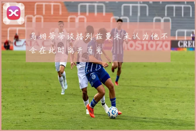 乌姆蒂蒂谈格列兹曼未来认为他不会在此时离开马竞