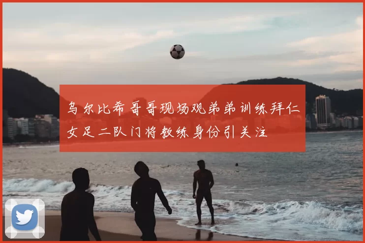 乌尔比希哥哥现场观弟弟训练拜仁女足二队门将教练身份引关注